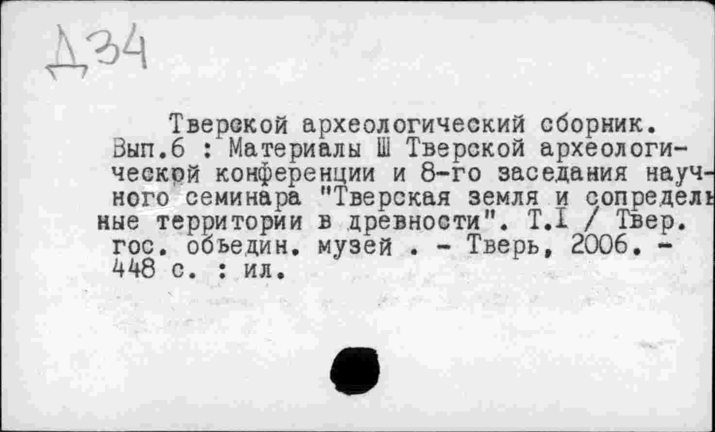 ﻿Тверской археологический сборник.
Зып.б : Материалы Ш Тверской археологической конференции и 8-го заседания научного семинара “Тверская земля и сопределі ные территории в древности". Т.І / Твер.
гос. обьедин. музей . - Тверь, 2006. -448 с. : ил.